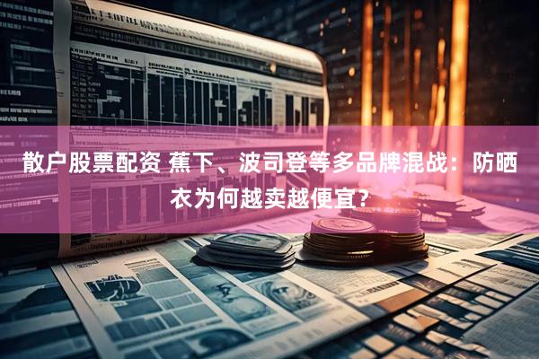 散户股票配资 蕉下、波司登等多品牌混战：防晒衣为何越卖越便宜？
