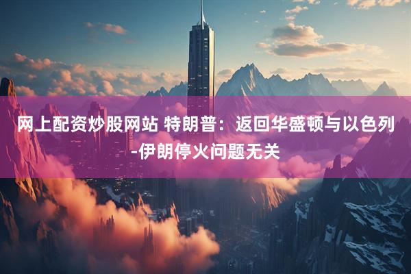 网上配资炒股网站 特朗普：返回华盛顿与以色列-伊朗停火问题无关
