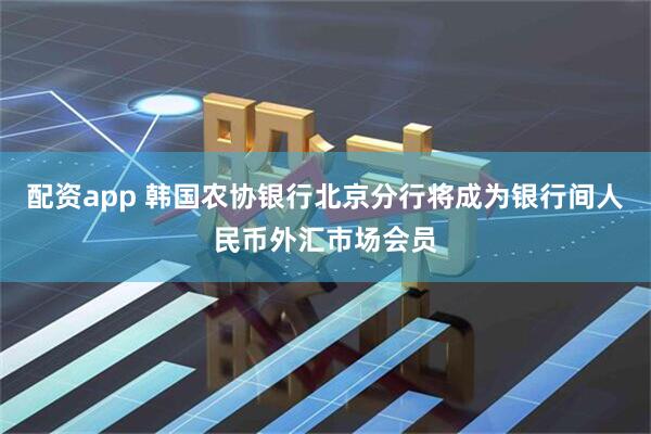 配资app 韩国农协银行北京分行将成为银行间人民币外汇市场会员
