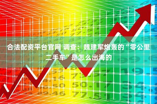 合法配资平台官网 调查：魏建军炮轰的“零公里二手车”是怎么出海的