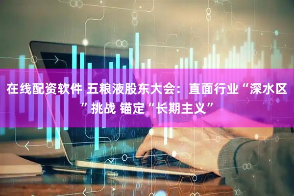 在线配资软件 五粮液股东大会：直面行业“深水区”挑战 锚定“长期主义”