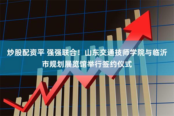 炒股配资平 强强联合！山东交通技师学院与临沂市规划展览馆举行签约仪式