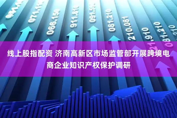 线上股指配资 济南高新区市场监管部开展跨境电商企业知识产权保护调研