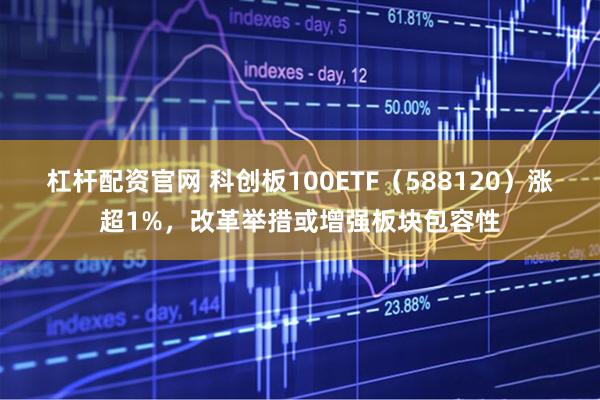杠杆配资官网 科创板100ETF（588120）涨超1%，改革举措或增强板块包容性