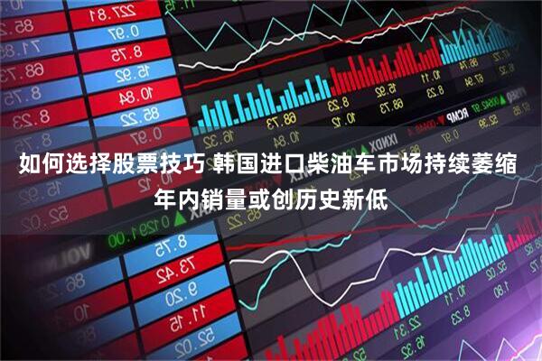 如何选择股票技巧 韩国进口柴油车市场持续萎缩 年内销量或创历史新低