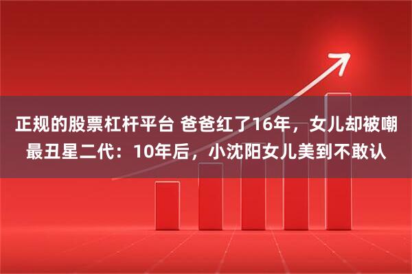 正规的股票杠杆平台 爸爸红了16年，女儿却被嘲最丑星二代：10年后，小沈阳女儿美到不敢认