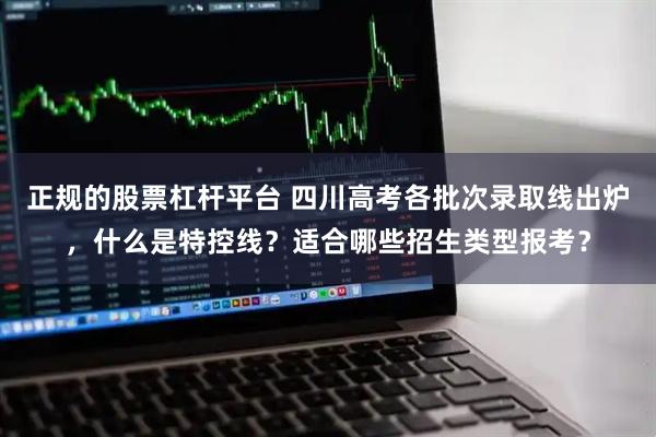 正规的股票杠杆平台 四川高考各批次录取线出炉，什么是特控线？适合哪些招生类型报考？