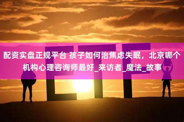 配资实盘正规平台 孩子如何治焦虑失眠，北京哪个机构心理咨询师最好_来访者_魔法_故事