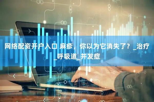 网络配资开户入口 麻疹，你以为它消失了？_治疗_呼吸道_并发症