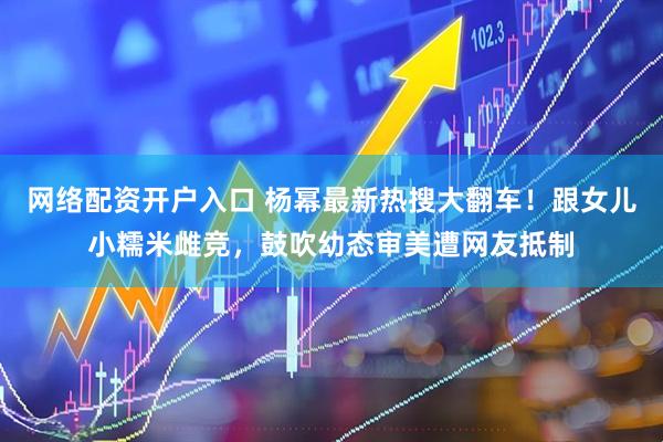 网络配资开户入口 杨幂最新热搜大翻车！跟女儿小糯米雌竞，鼓吹幼态审美遭网友抵制