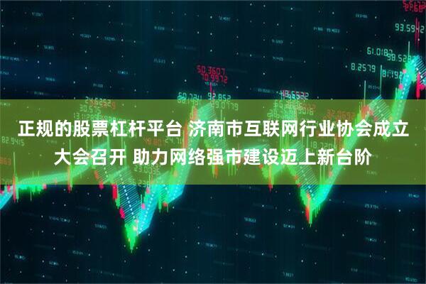 正规的股票杠杆平台 济南市互联网行业协会成立大会召开 助力网络强市建设迈上新台阶