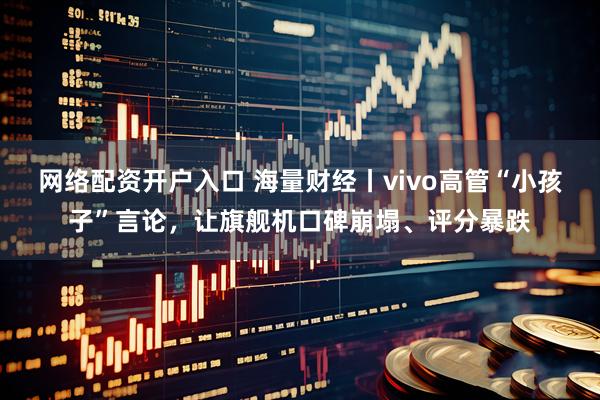 网络配资开户入口 海量财经丨vivo高管“小孩子”言论，让旗舰机口碑崩塌、评分暴跌