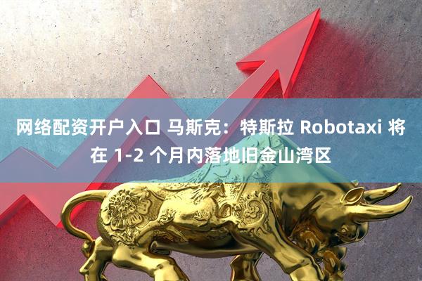 网络配资开户入口 马斯克：特斯拉 Robotaxi 将在 1-2 个月内落地旧金山湾区
