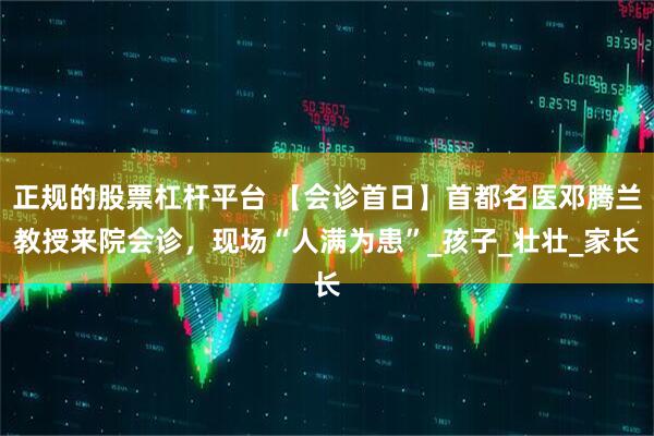 正规的股票杠杆平台 【会诊首日】首都名医邓腾兰教授来院会诊，现场“人满为患”_孩子_壮壮_家长