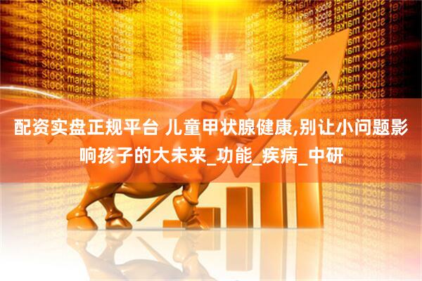 配资实盘正规平台 儿童甲状腺健康,别让小问题影响孩子的大未来_功能_疾病_中研