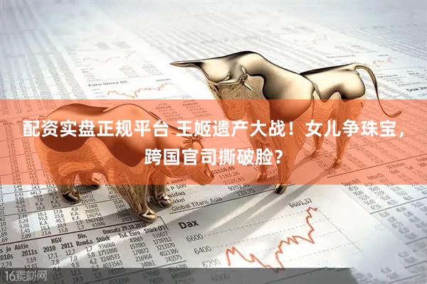 配资实盘正规平台 王姬遗产大战！女儿争珠宝，跨国官司撕破脸？