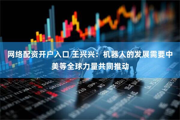 网络配资开户入口 王兴兴：机器人的发展需要中美等全球力量共同推动