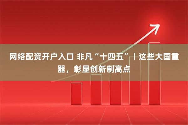 网络配资开户入口 非凡“十四五”丨这些大国重器，彰显创新制高点