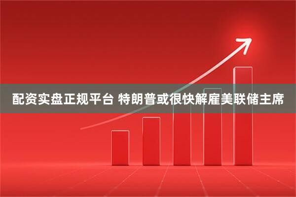 配资实盘正规平台 特朗普或很快解雇美联储主席