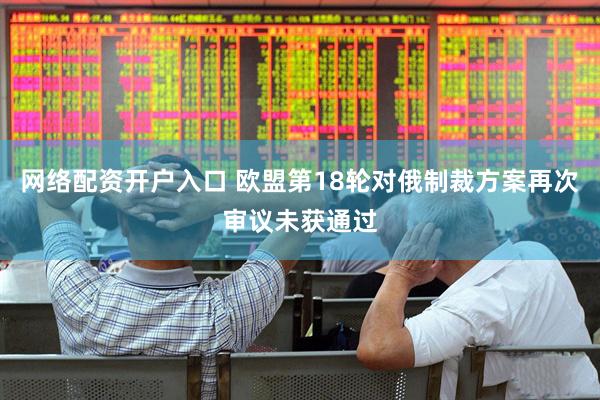 网络配资开户入口 欧盟第18轮对俄制裁方案再次审议未获通过