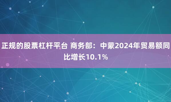 正规的股票杠杆平台 商务部：中蒙2024年贸易额同比增长10.1%