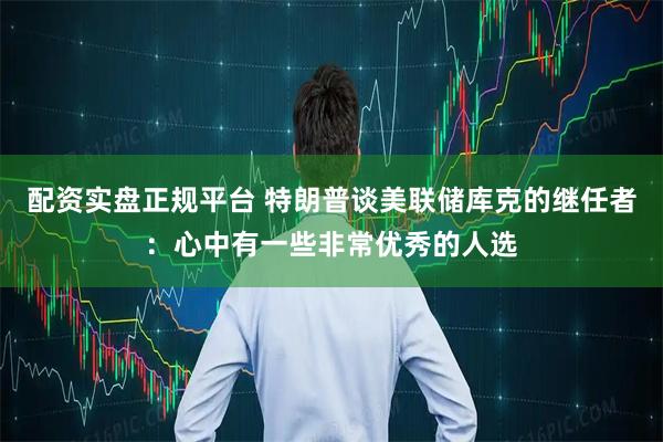 配资实盘正规平台 特朗普谈美联储库克的继任者：心中有一些非常优秀的人选