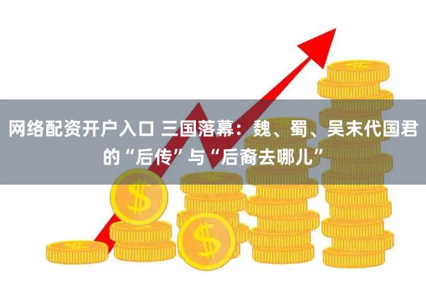 网络配资开户入口 三国落幕：魏、蜀、吴末代国君的“后传”与“后裔去哪儿”