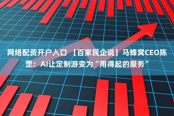 网络配资开户入口 【百家民企说】马蜂窝CEO陈罡：AI让定制游变为“用得起的服务”