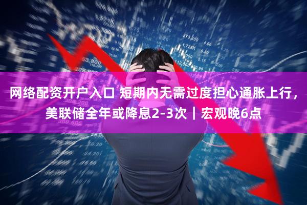 网络配资开户入口 短期内无需过度担心通胀上行，美联储全年或降息2-3次｜宏观晚6点