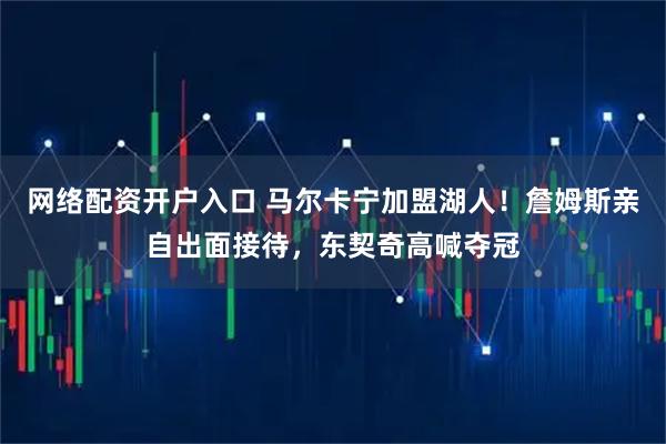 网络配资开户入口 马尔卡宁加盟湖人！詹姆斯亲自出面接待，东契奇高喊夺冠